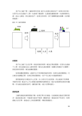 84
客戶向工廠下單，工廠如果有存貨，就可以直接出貨給客戶，如果沒有存貨，
生管可以向生產線下工單，向倉庫下備貨單。生產線依據備貨單，向倉庫領料生
產，成品入庫後，再出貨給客戶。如果沒有材料，則下請購單通知採購，向供應
商進貨。
圖表 35.工廠營運機制
前置期
客戶向工廠下正式訂單，到收到貨的時間，稱為訂單前置期。生管向生產線
下工單，到生產線完成入庫的時間，稱為生產前置期，採購向供應商下訂購單，
到收到料的時間，稱為採購前置期。
如果採購前置期短，倉庫可以不用準備多餘的材料。如果生產前置期短，可
以較容易調整訂單。如果訂單前置期短，客戶可以減少末端銷售庫存。
便利超商每天向配送中心訂貨，24 小時內可以收到貨，所以超商不用準備
多餘的存貨。配送中心可以掌握各銷售點的銷售狀況，統計並預測供給需求的趨
勢，作為產品進貨的參考，讓供銷平衡，減少呆滯料損失。
產銷協調
工廠的產能和銷售要能平衡，如果訂單大於產能，生產線無法達成交期的要
求，造成延後出貨，可能會引起客戶抱怨，嚴重的話，會造成客戶的流失。如果
產能大於訂單，會造成人力和設備閒置，導致營運損失。
 