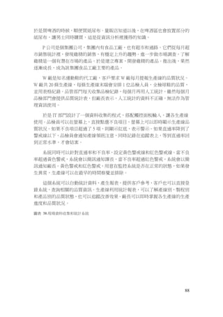 88
於是買啤酒的時候，順便買紙尿布。量販店知道以後，在啤酒區也會放置部分的
紙尿布，讓男士同時購買，這是從資訊分析裡獲得的知識。
P 公司是個集團公司，集團內有食品工廠，也有超市和通路。它們從每月超
市銷售統計裡，發現雞精的銷售，有穩定上升的趨勢。進一步做市場調查，了解
雞精是一個有潛在市場的產品。於是建立專案，開發雞精的產品。推出後，果然
逐漸成長，成為該集團食品工廠主要的產品。
W 廠是知名運動鞋的代工廠，客戶要求 W 廠每月提報生產線的品質狀況。
W 廠共 20 條生產線，每條生產線末端會安排 1 位品檢人員，全檢球鞋的品質，
並用表格紀錄。品管部門每天收集品檢紀錄，每個月再用人工統計。雖然每個月
品檢部門會提供品質統計表，但廠長表示，人工統計的資料不正確，無法作為管
理資訊使用。
於是 IT 部門設計了一個資料收集的程式，搭配觸控面板輸入，讓各生產線
使用。品檢員可以在螢幕上，直接點選不良項目，螢幕上可以即時顯示生產線品
質狀況。如果不良項目超過了 5 項，則顯示紅底，表示警示。如果直通率降到了
警戒線以下，品檢員會通知產線領班注意，同時記錄在追蹤表上，等到直通率回
到正常水準，才會結案。
系統同時可以針對直通率和不良率，設定黃色警戒線和紅色警戒線。當不良
率超過黃色警戒，系統會以簡訊通知課長，當不良率超過紅色警戒，系統會以簡
訊通知廠長。黃色警戒和紅色警戒，用意在監控系統是否在正常的狀態，如果發
生異常，生產線可以在最早的時間察覺並排除。
這個系統可以自動統計資料，產生報表，提供客戶參考，客戶也可以直接登
錄系統，查詢相關的品質資訊。生產線利用統計報表，可以了解產線別，製程別
和產品別的品質狀態，也可以追蹤改善效果。廠長可以即時掌握各生產線的生產
進度和品質狀況。
圖表 38.現場資料收集和統計系統
 