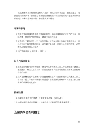 10
系統的變異來自特殊原因和共同原因。要先排除特殊原因，讓系統穩定，再
針對共同原因對策。管理者必須要能區分變異是特殊原因造成的，還是共同原因
所造成，如果任意調整系統，會讓系統更不穩定。
領導和教導
1.管理者要以領導和教導取代管理和管控，協助部屬順利完成他們的工作。排
除恐懼，排除部門間的障礙，讓員工以工作為榮。
2.品質是對工藝的提升，對工作的樂趣，只有在系統中的員工都覺得安全，而
且在工作中取得樂趣的時候，高品質才能出現。任何令人不安的政策，必然
導致品質低劣與公司損失。
3.好的管理者有 14 項特徵。（註 3）
以合作取代競爭
1.企業是需要協同合作的組織，績效考核會剝奪員工在工作上的樂趣，讓員工
產生挫折，無法以工作為榮。即使是競爭者，在共同的規格及標準方面也有
合作的空間。
2.以內在動機取代外在動機。以金錢獎勵員工，不是很好的方法，讓員工以工
作為榮，從工作裡得到樂趣和成就感，遠比金錢的獎勵好，員工在工作上最
重要的收獲是成就感。
持續改善
1. 品質是企業經營的基礎，企業要重視品質，改善品質。
2. 企業必須在產品和服務上，持續改善，才能確保企業永續經營。
企業要學習新的觀念
 