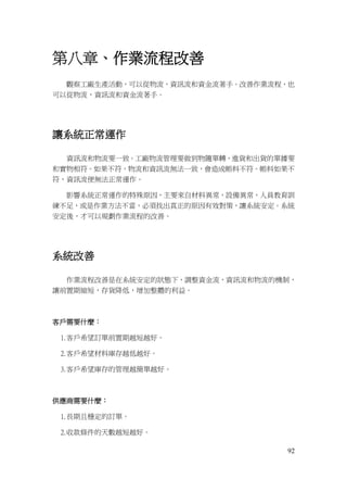 92
第八章、作業流程改善
觀察工廠生產活動，可以從物流，資訊流和資金流著手。改善作業流程，也
可以從物流，資訊流和資金流著手。
讓系統正常運作
資訊流和物流要一致。工廠物流管理要做到物隨單轉，進貨和出貨的單據要
和實物相符。如果不符，物流和資訊流無法一致，會造成帳料不符。帳料如果不
符，資訊流便無法正常運作。
影響系統正常運作的特殊原因，主要來自材料異常，設備異常，人員教育訓
練不足，或是作業方法不當，必須找出真正的原因有效對策，讓系統安定。系統
安定後，才可以規劃作業流程的改善。
系統改善
作業流程改善是在系統安定的狀態下，調整資金流，資訊流和物流的機制，
讓前置期縮短，存貨降低，增加整體的利益。
客戶需要什麼：
1.客戶希望訂單前置期越短越好。
2.客戶希望材料庫存越低越好。
3.客戶希望庫存的管理越簡單越好。
供應商需要什麼：
1.長期且穩定的訂單。
2.收款條件的天數越短越好。
 