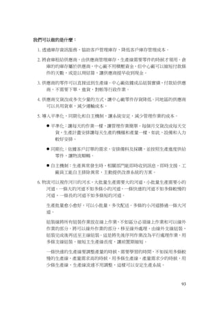 93
我們可以做的是什麼：
1. 透過庫存資訊服務，協助客戶管理庫存，降低客戶庫存管理成本。
2. 將倉庫租給供應商，由供應商管理庫存，生產線需要零件的時候才領用。倉
庫的的庫存屬於供應商，中心廠不用積壓資金，但中心廠可以縮短付款條
件的天數，或是以周結算，讓供應商提早收到現金。
3. 供應商的零件可以直接送到生產線。中心廠依據成品組裝實績，付款給供應
商，不需要下單，進貨，對帳等行政作業。
4. 供應商交貨改成多次少量的方式，讓中心廠零件存貨降低。同地區的供應商
可以共用貨車，減少運輸成本。
5. 導入平準化，同期化和自主機制，讓系統安定，減少管理作業的成本。
 平準化：讓每天的作業一樣，讓管理作業簡單。每個月交貨改成每天交
貨，生產計畫安排讓每天生產的機種和產量一樣，如此，設備和人力
較好安排。
 同期化：依據客戶訂單的需求，安排備料及採購，並按照生產進度供給
零件，讓物流順暢。
 自主機制：生產異常發生時，相關部門能即時收到訊息，即時支援。工
廠員工能自主排除異常，主動提供改善系統的方案。
6. 物流可以視作河川的河水，大批量生產需要大的河道，小批量生產需要小的
河道。一條大的河道不如多條小的河道，一條快速的河道不如多條較慢的
河道，一條長的河道不如多條短的河道。
生產批量愈小愈好，可以小批量，多次配送。多條的小河道勝過一條大河
道。
組裝線將所有組裝作業放在線上作業，不如區分必須線上作業和可以線外
作業的部分。將可以線外作業的部分，移至線外處理，由線外支線組裝，
組裝完成後再送至主線組裝。這是將先後序列作業改為平行處理作業，用
多條支線組裝，縮短主生產線長度，讓前置期縮短。
一條快速的生產線要調整產量的時候，需要學習的時間，不如採用多條較
慢的生產線，產量需求高的時候，用多條生產線，產量需求少的時候，用
少條生產線，生產線流速不用調整，這樣可以安定生產系統。
 