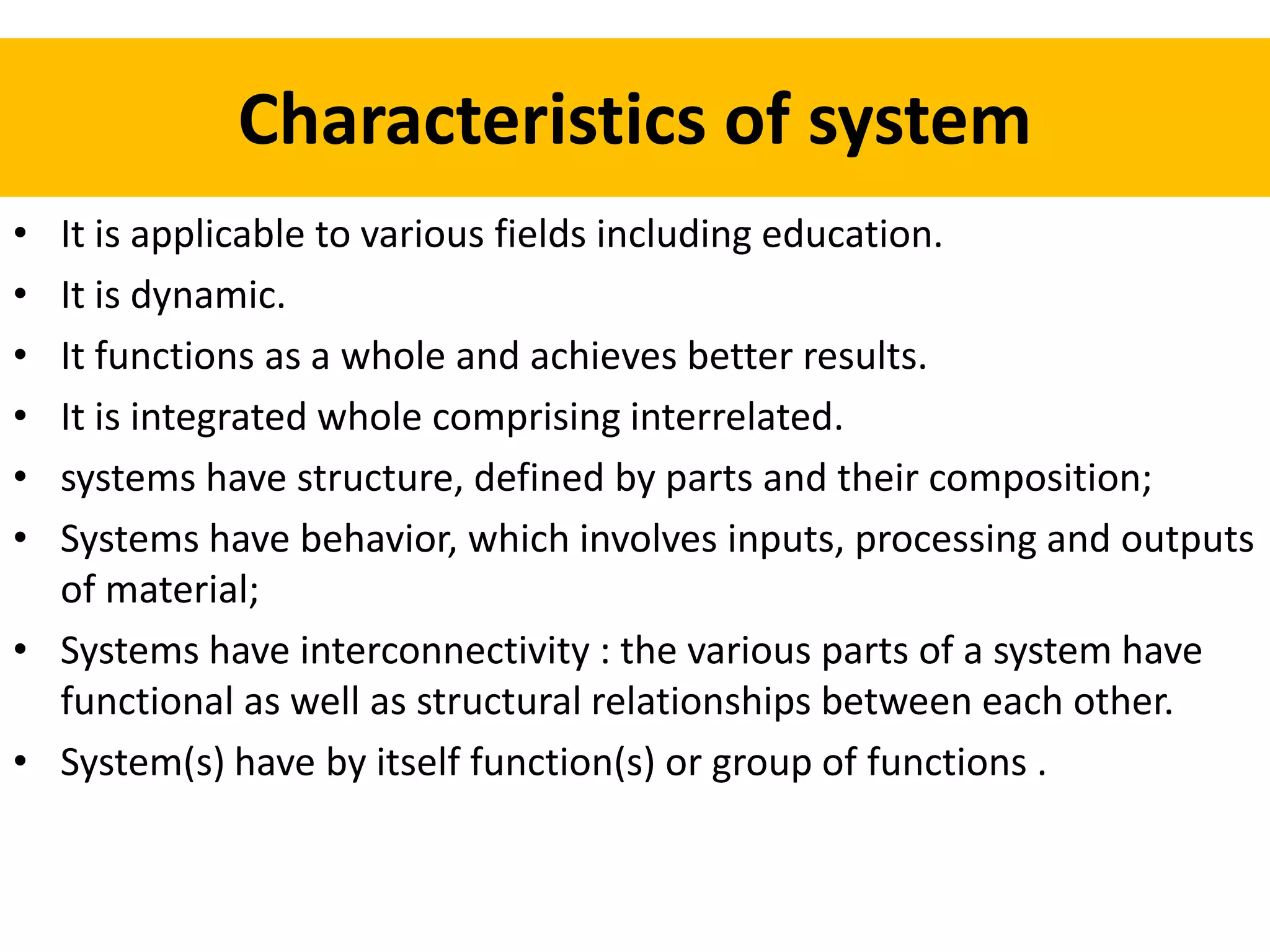 Characteristics of system
• It is applicable to various fields including education.
• It is dynamic.
• It functions as a whole and achieves better results.
• It is integrated whole comprising interrelated.
• systems have structure, defined by parts and their composition;
• Systems have behavior, which involves inputs, processing and outputs
of material;
• Systems have interconnectivity : the various parts of a system have
functional as well as structural relationships between each other.
• System(s) have by itself function(s) or group of functions .
 