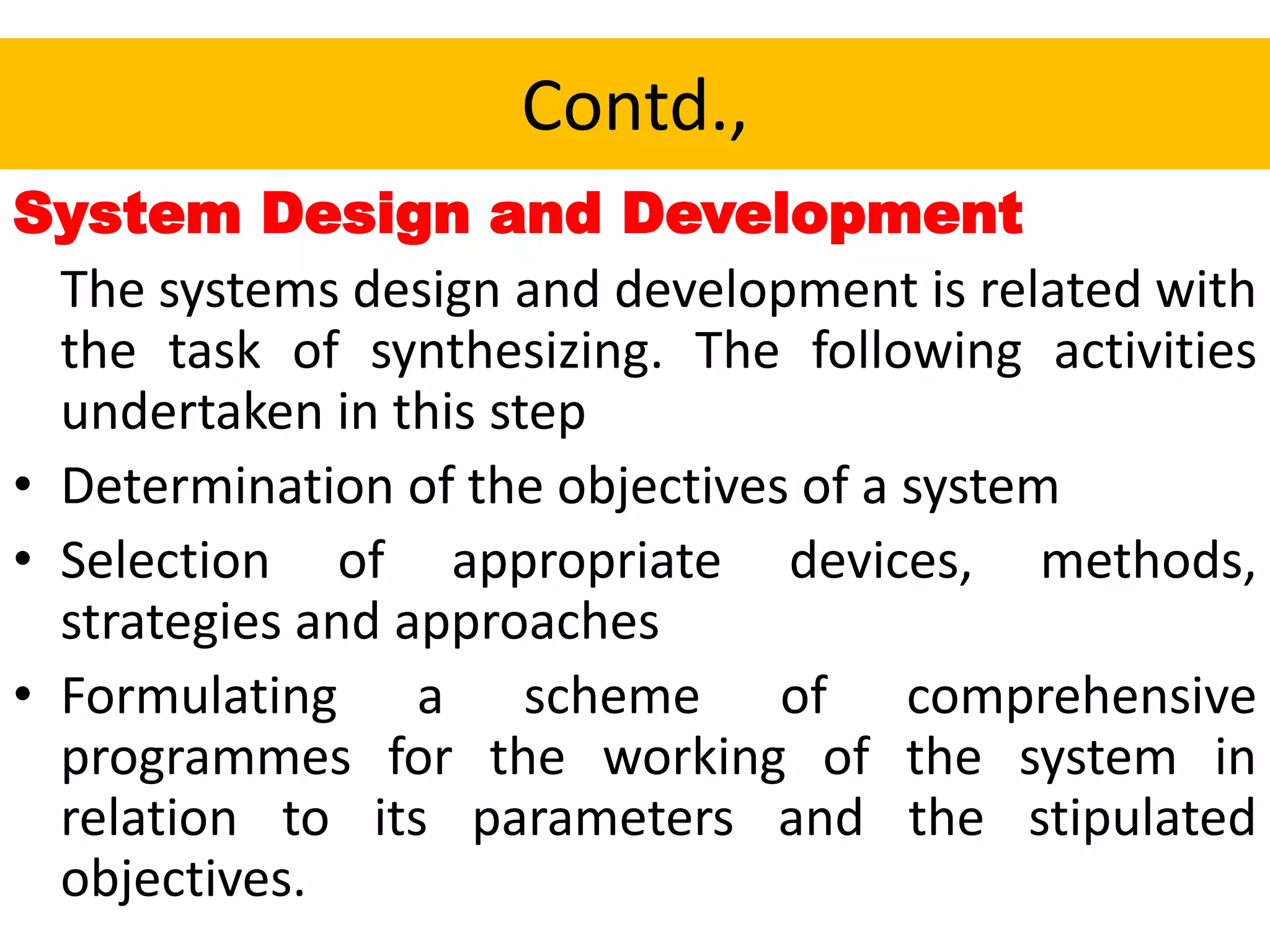 Contd.,
System Design and Development
The systems design and development is related with
the task of synthesizing. The following activities
undertaken in this step
• Determination of the objectives of a system
• Selection of appropriate devices, methods,
strategies and approaches
• Formulating a scheme of comprehensive
programmes for the working of the system in
relation to its parameters and the stipulated
objectives.
 