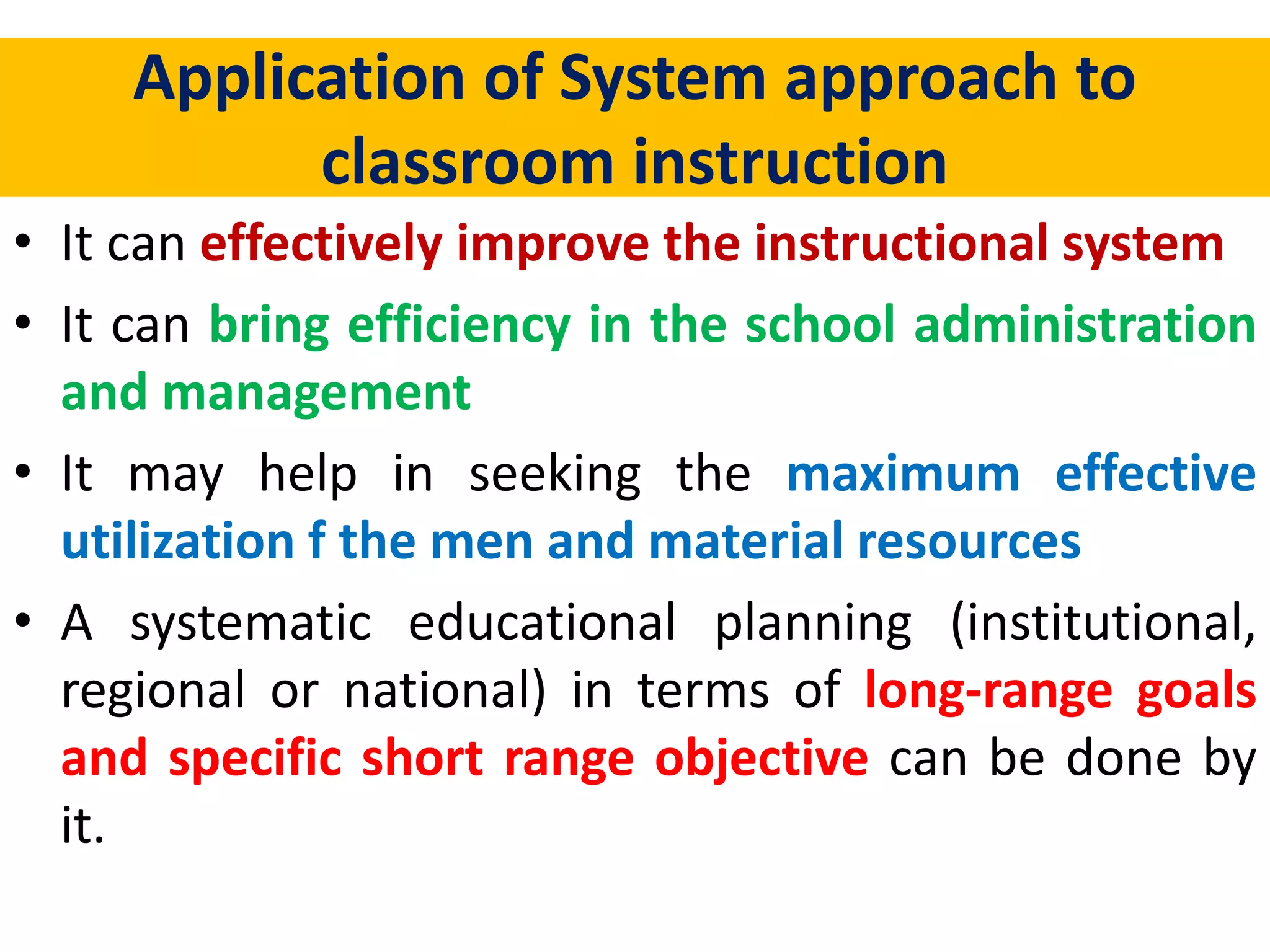 Application of System approach to
classroom instruction
• It can effectively improve the instructional system
• It can bring efficiency in the school administration
and management
• It may help in seeking the maximum effective
utilization f the men and material resources
• A systematic educational planning (institutional,
regional or national) in terms of long-range goals
and specific short range objective can be done by
it.
 
