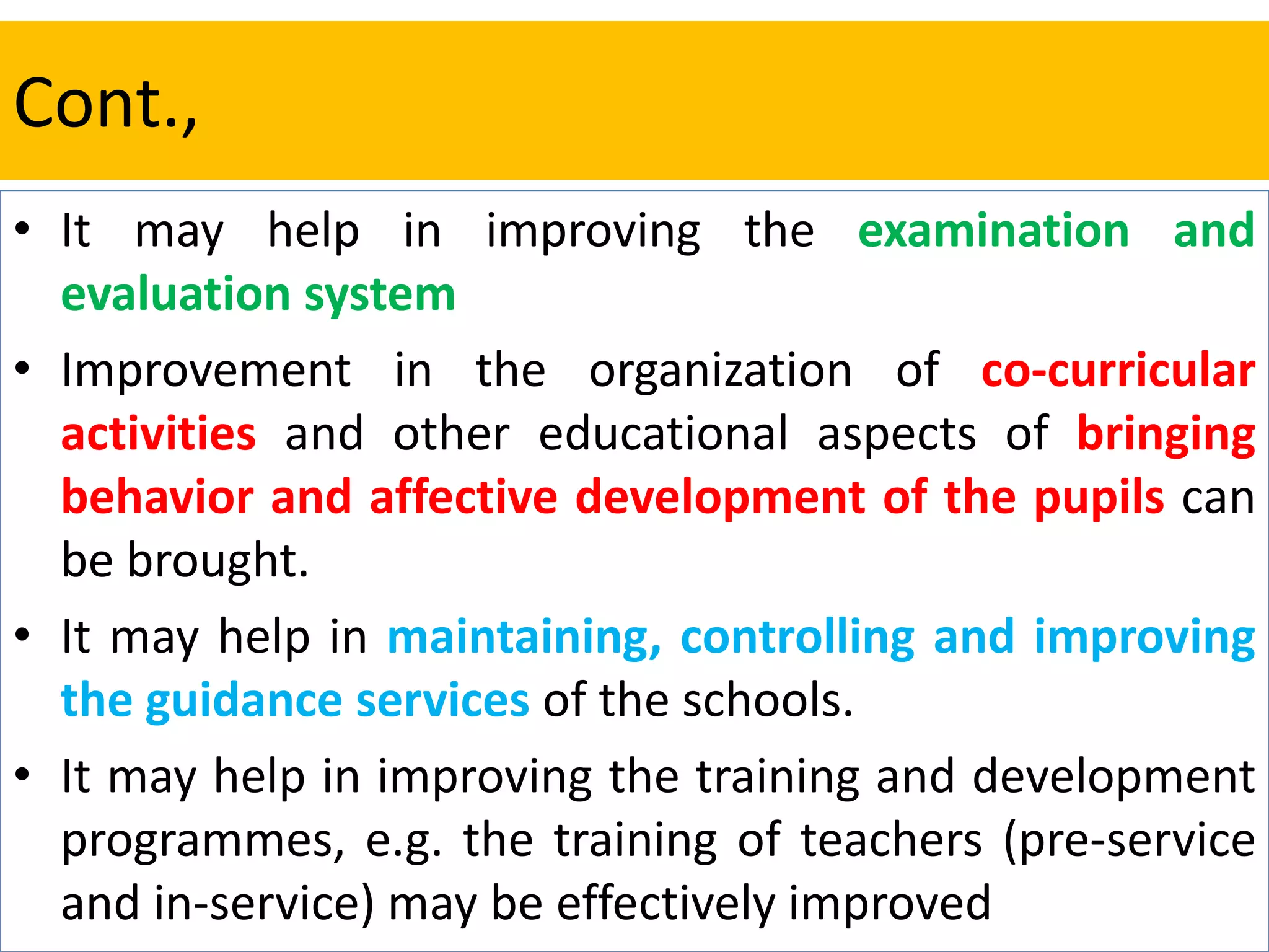 Cont.,
• It may help in improving the examination and
evaluation system
• Improvement in the organization of co-curricular
activities and other educational aspects of bringing
behavior and affective development of the pupils can
be brought.
• It may help in maintaining, controlling and improving
the guidance services of the schools.
• It may help in improving the training and development
programmes, e.g. the training of teachers (pre-service
and in-service) may be effectively improved
 