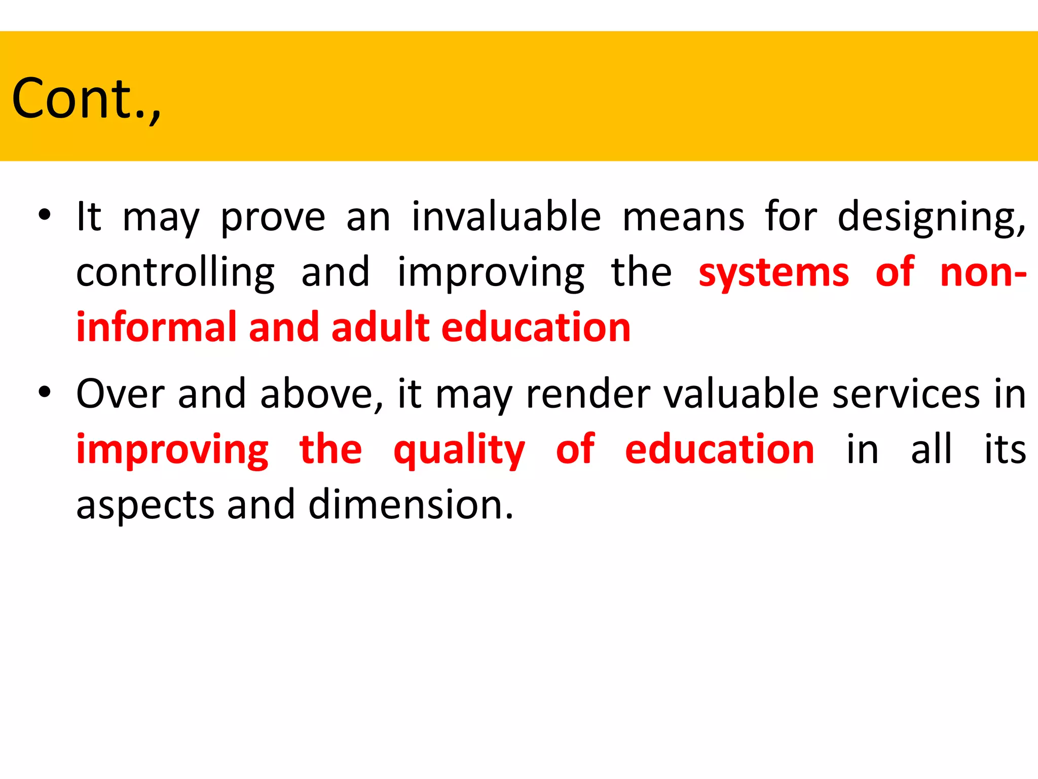 Cont.,
• It may prove an invaluable means for designing,
controlling and improving the systems of non-
informal and adult education
• Over and above, it may render valuable services in
improving the quality of education in all its
aspects and dimension.
 