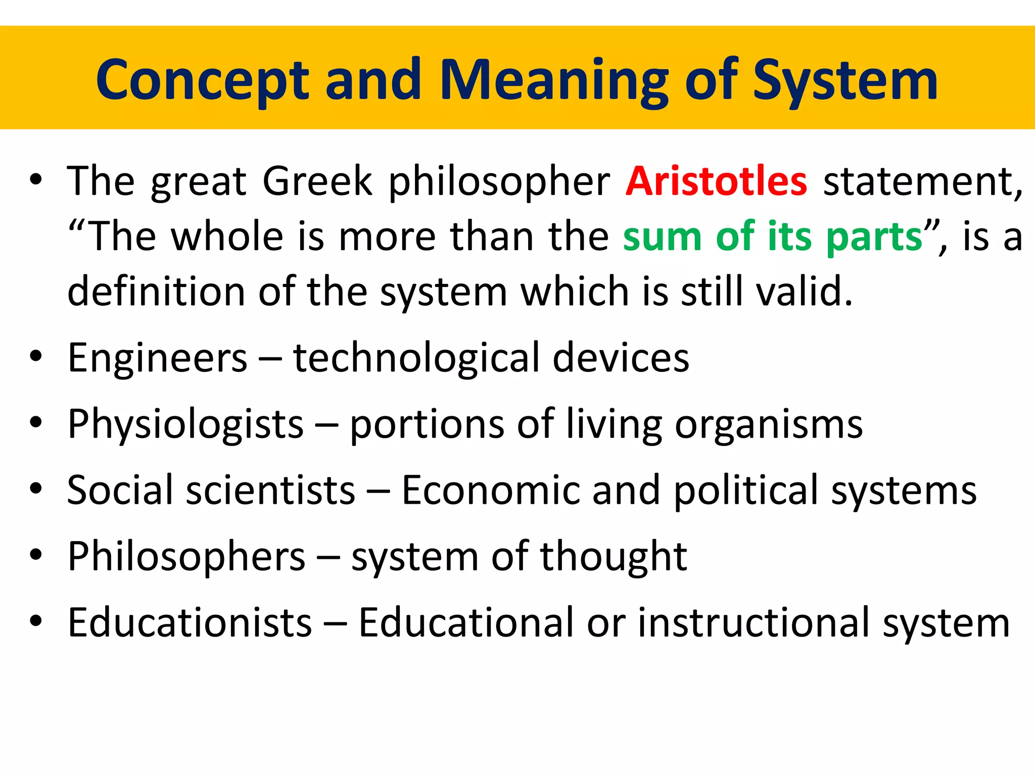Concept and Meaning of System
• The great Greek philosopher Aristotles statement,
“The whole is more than the sum of its parts”, is a
definition of the system which is still valid.
• Engineers – technological devices
• Physiologists – portions of living organisms
• Social scientists – Economic and political systems
• Philosophers – system of thought
• Educationists – Educational or instructional system
 