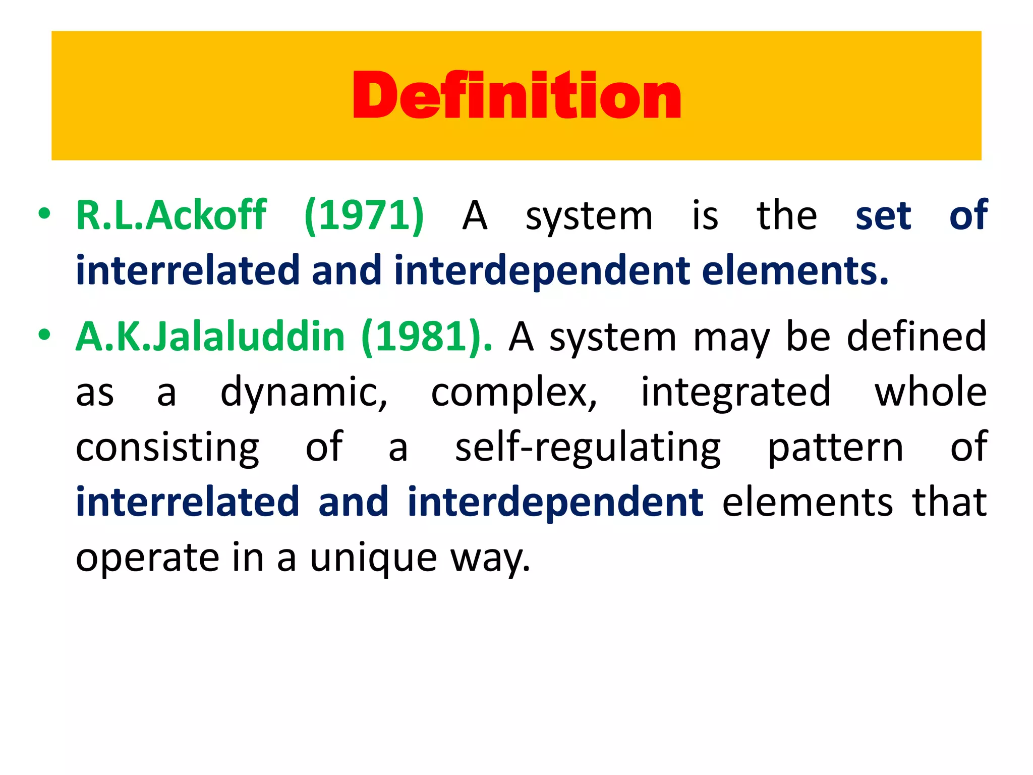 Definition
• R.L.Ackoff (1971) A system is the set of
interrelated and interdependent elements.
• A.K.Jalaluddin (1981). A system may be defined
as a dynamic, complex, integrated whole
consisting of a self-regulating pattern of
interrelated and interdependent elements that
operate in a unique way.
 