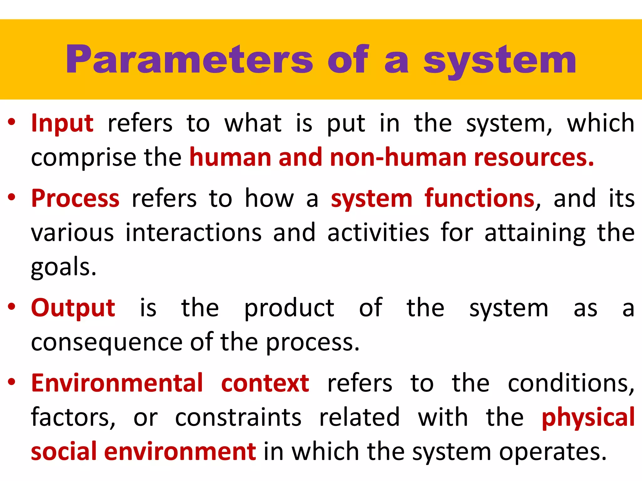 Parameters of a system
• Input refers to what is put in the system, which
comprise the human and non-human resources.
• Process refers to how a system functions, and its
various interactions and activities for attaining the
goals.
• Output is the product of the system as a
consequence of the process.
• Environmental context refers to the conditions,
factors, or constraints related with the physical
social environment in which the system operates.
 