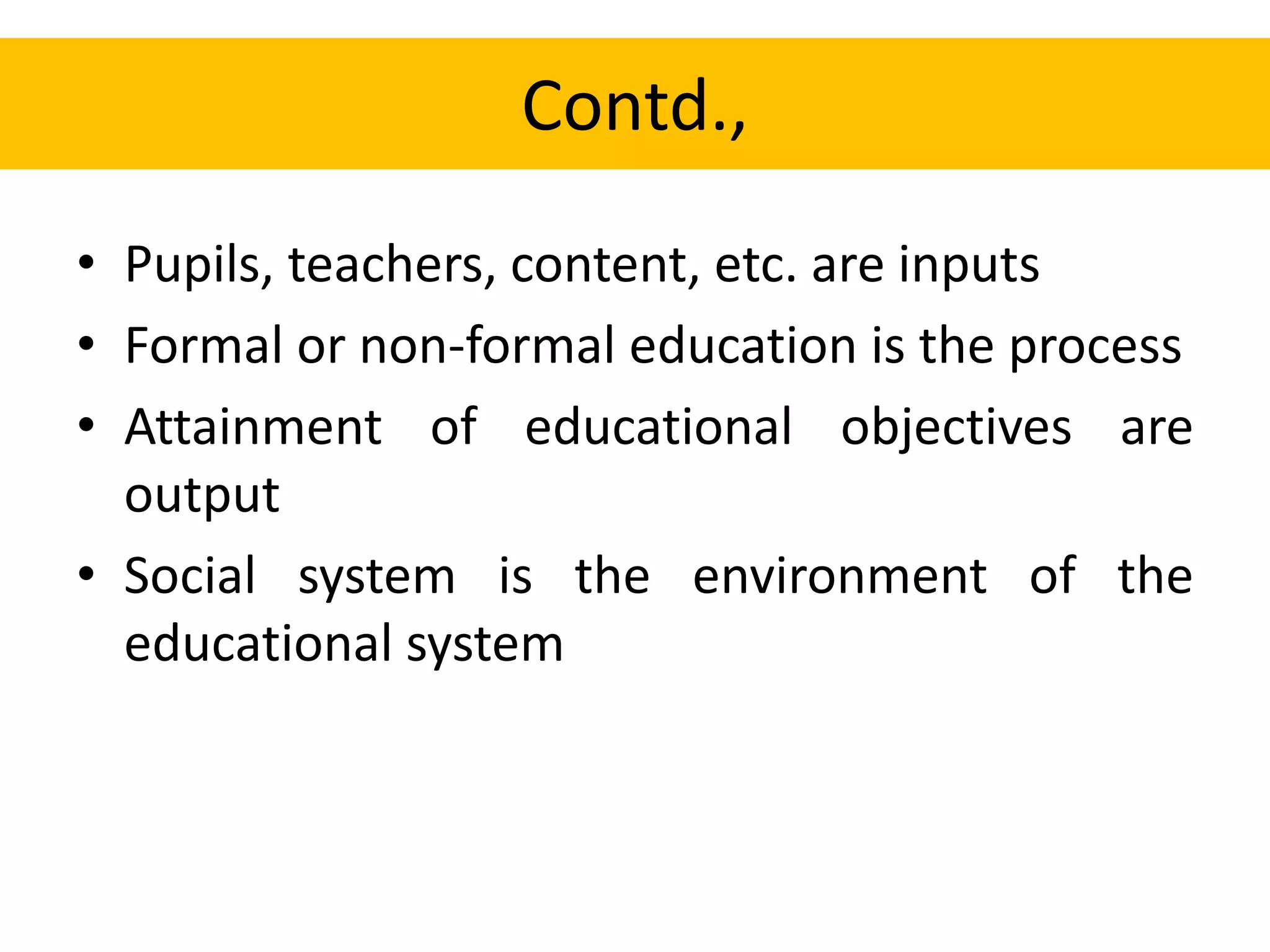 Contd.,
• Pupils, teachers, content, etc. are inputs
• Formal or non-formal education is the process
• Attainment of educational objectives are
output
• Social system is the environment of the
educational system
 