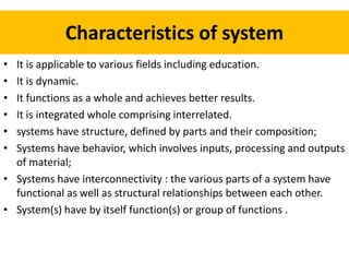 Characteristics of system
• It is applicable to various fields including education.
• It is dynamic.
• It functions as a whole and achieves better results.
• It is integrated whole comprising interrelated.
• systems have structure, defined by parts and their composition;
• Systems have behavior, which involves inputs, processing and outputs
of material;
• Systems have interconnectivity : the various parts of a system have
functional as well as structural relationships between each other.
• System(s) have by itself function(s) or group of functions .
 