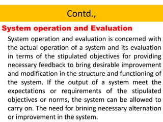 Contd.,
System operation and Evaluation
System operation and evaluation is concerned with
the actual operation of a system and its evaluation
in terms of the stipulated objectives for providing
necessary feedback to bring desirable improvement
and modification in the structure and functioning of
the system. If the output of a system meet the
expectations or requirements of the stipulated
objectives or norms, the system can be allowed to
carry on. The need for brining necessary alternation
or improvement in the system.
 