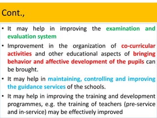 Cont.,
• It may help in improving the examination and
evaluation system
• Improvement in the organization of co-curricular
activities and other educational aspects of bringing
behavior and affective development of the pupils can
be brought.
• It may help in maintaining, controlling and improving
the guidance services of the schools.
• It may help in improving the training and development
programmes, e.g. the training of teachers (pre-service
and in-service) may be effectively improved
 
