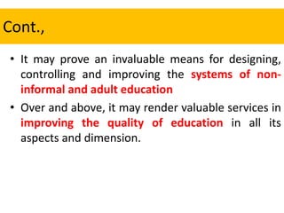 Cont.,
• It may prove an invaluable means for designing,
controlling and improving the systems of non-
informal and adult education
• Over and above, it may render valuable services in
improving the quality of education in all its
aspects and dimension.
 