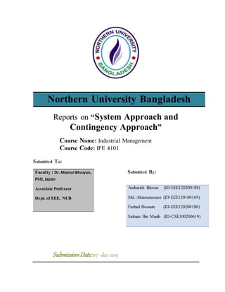 Northern University Bangladesh
Reports on “System Approach and
Contingency Approach”
Course Name: Industrial Management
Course Code: IPE 4101
Submitted To:
Submitted By:
SubmissionDate:07-dec-2015
Faculty : Dr. Moinul Bhuiyan,
PhD, Japan
Associate Professor
Dept. of EEE, NUB
Ambarish Biswas (ID-EEE120200188)
Md. Aktaruzzaman (ID-EEE120100169)
Farhad Hossain (ID-EEE120200180)
Salman Bin Muzib (ID-CSE100200619)
 