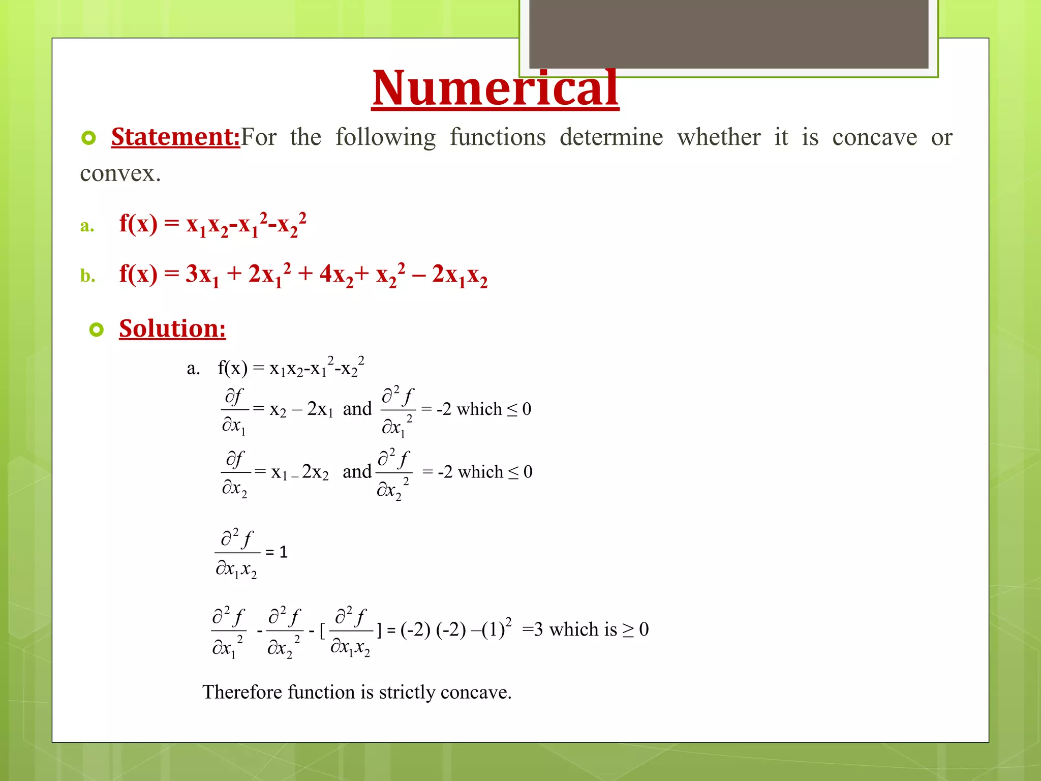 Numerical
 Statement:For the following functions determine whether it is concave or
convex.
a. f(x) = x1x2-x1
2-x2
2
b. f(x) = 3x1 + 2x1
2 + 4x2+ x2
2 – 2x1x2
 Solution:
a. f(x) = x1x2-x1
2
-x2
2
1x
f


= x2 – 2x1 and 2
1
2
x
f


= -2 which ≤ 0
2x
f


= x1 – 2x2 and 2
2
2
x
f


= -2 which ≤ 0
21
2
xx
f


= 1
2
1
2
x
f


- 2
2
2
x
f


- [
21
2
xx
f


] = (-2) (-2) –(1)2
=3 which is ≥ 0
Therefore function is strictly concave.
 
