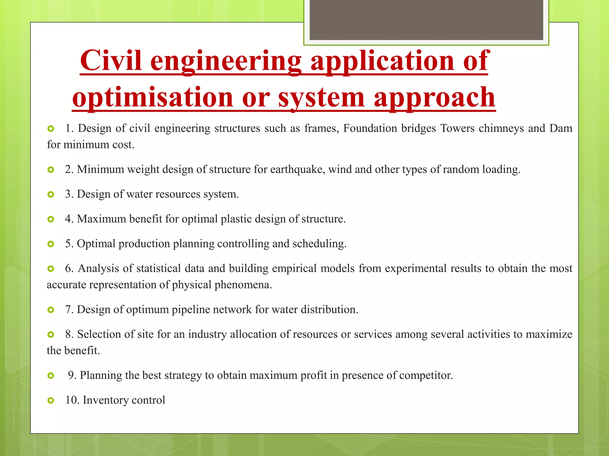 Civil engineering application of
optimisation or system approach
 1. Design of civil engineering structures such as frames, Foundation bridges Towers chimneys and Dam
for minimum cost.
 2. Minimum weight design of structure for earthquake, wind and other types of random loading.
 3. Design of water resources system.
 4. Maximum benefit for optimal plastic design of structure.
 5. Optimal production planning controlling and scheduling.
 6. Analysis of statistical data and building empirical models from experimental results to obtain the most
accurate representation of physical phenomena.
 7. Design of optimum pipeline network for water distribution.
 8. Selection of site for an industry allocation of resources or services among several activities to maximize
the benefit.
 9. Planning the best strategy to obtain maximum profit in presence of competitor.
 10. Inventory control
 