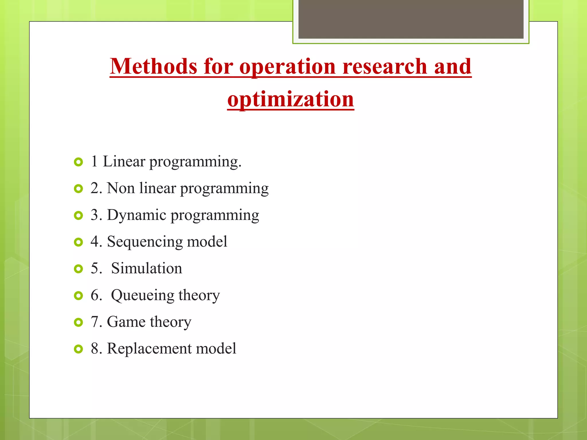 Methods for operation research and
optimization
 1 Linear programming.
 2. Non linear programming
 3. Dynamic programming
 4. Sequencing model
 5. Simulation
 6. Queueing theory
 7. Game theory
 8. Replacement model
 