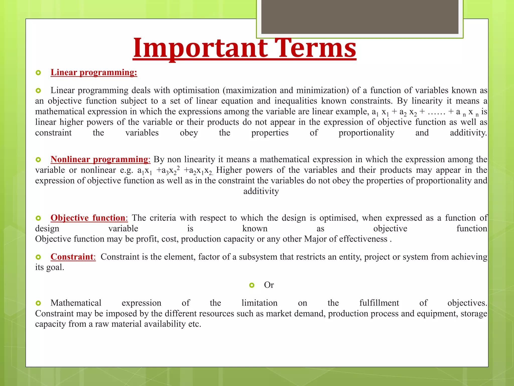 Important Terms
 Linear programming:
 Linear programming deals with optimisation (maximization and minimization) of a function of variables known as
an objective function subject to a set of linear equation and inequalities known constraints. By linearity it means a
mathematical expression in which the expressions among the variable are linear example, a1 x1 + a2 x2 + …… + a n x n is
linear higher powers of the variable or their products do not appear in the expression of objective function as well as
constraint the variables obey the properties of proportionality and additivity.
 Nonlinear programming: By non linearity it means a mathematical expression in which the expression among the
variable or nonlinear e.g. a1x1 +a3x2
2 +a2x1x2. Higher powers of the variables and their products may appear in the
expression of objective function as well as in the constraint the variables do not obey the properties of proportionality and
additivity
 Objective function: The criteria with respect to which the design is optimised, when expressed as a function of
design variable is known as objective function
Objective function may be profit, cost, production capacity or any other Major of effectiveness .
 Constraint: Constraint is the element, factor of a subsystem that restricts an entity, project or system from achieving
its goal.
 Or
 Mathematical expression of the limitation on the fulfillment of objectives.
Constraint may be imposed by the different resources such as market demand, production process and equipment, storage
capacity from a raw material availability etc.
 