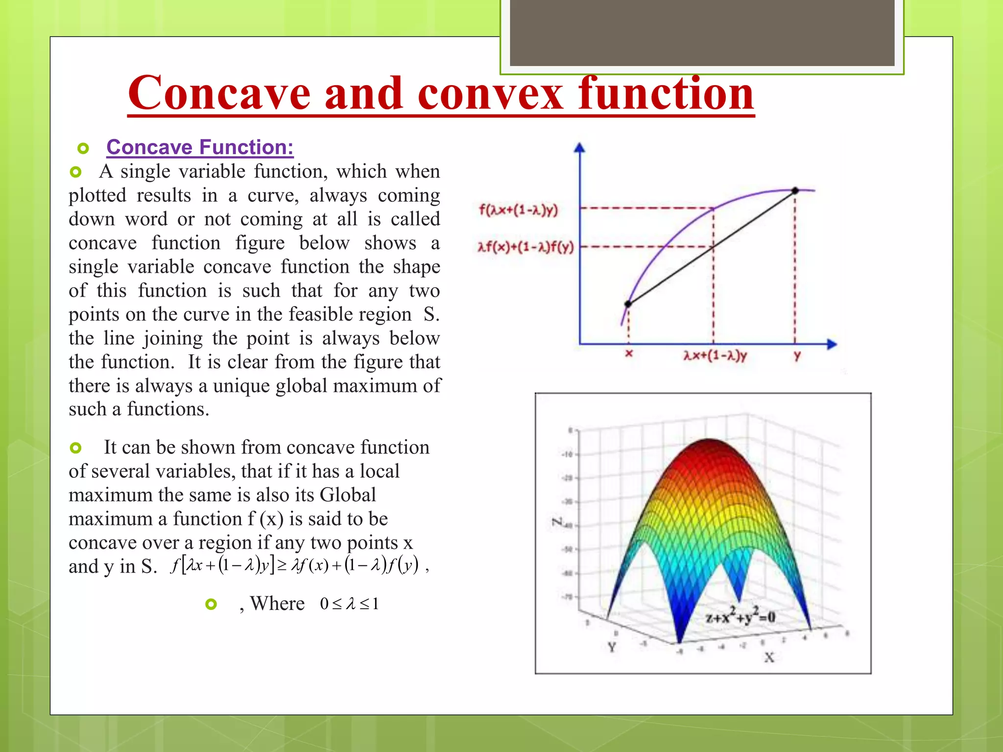 Concave and convex function
 Concave Function:
 A single variable function, which when
plotted results in a curve, always coming
down word or not coming at all is called
concave function figure below shows a
single variable concave function the shape
of this function is such that for any two
points on the curve in the feasible region S.
the line joining the point is always below
the function. It is clear from the figure that
there is always a unique global maximum of
such a functions.
 It can be shown from concave function
of several variables, that if it has a local
maximum the same is also its Global
maximum a function f (x) is said to be
concave over a region if any two points x
and y in S.
 , Where

10  
      yfxfyxf   1)(1 ,
 