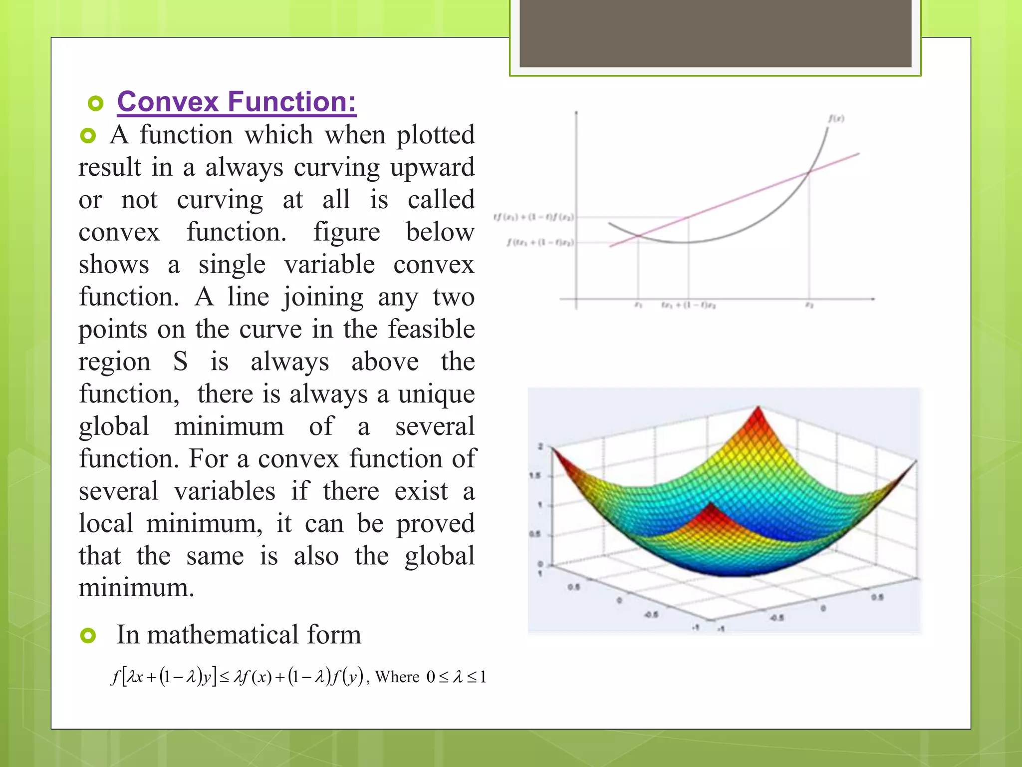 Convex Function:
 A function which when plotted
result in a always curving upward
or not curving at all is called
convex function. figure below
shows a single variable convex
function. A line joining any two
points on the curve in the feasible
region S is always above the
function, there is always a unique
global minimum of a several
function. For a convex function of
several variables if there exist a
local minimum, it can be proved
that the same is also the global
minimum.
 In mathematical form
      yfxfyxf   1)(1 , Where 10  
 