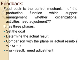 Feedback:
 Feed back is the control mechanism of the
    production      function   which    support
    management         whether    organizational
    activities need adjustment??
 It has three phases:
  Set the goal
  Determine the actual result
  Comparison with the plane or actual result- (
    +, - or = )
  + or - result: need adjustment
 