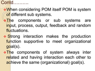 Contd……….
When    considering POM itself POM is system
 of different sub systems.
The components or sub systems are
 input, process, output, feedback and random
 fluctuations.
 Strong interaction makes the production
 function supportive to meet organizational
 goal(s).
The components of system always inter
 related and having interaction each other to
 achieve the same (organizational) goal(s).
 