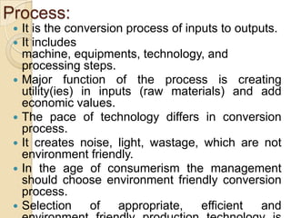 Process:
    It is the conversion process of inputs to outputs.
    It includes
     machine, equipments, technology, and
     processing steps.
    Major function of the process is creating
     utility(ies) in inputs (raw materials) and add
     economic values.
    The pace of technology differs in conversion
     process.
    It creates noise, light, wastage, which are not
     environment friendly.
    In the age of consumerism the management
     should choose environment friendly conversion
     process.
    Selection      of  appropriate,    efficient  and
 