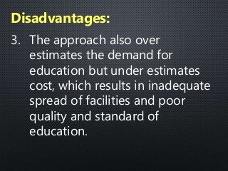 3. The approach also over
estimates the demand for
education but under estimates
cost, which results in inadequate
spread of facilities and poor
quality and standard of
education.
Disadvantages:
 