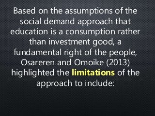 Based on the assumptions of the
social demand approach that
education is a consumption rather
than investment good, a
fundamental right of the people,
Osareren and Omoike (2013)
highlighted the limitations of the
approach to include:
 