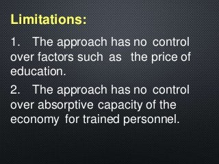 1. The approach has no control
over factors such as the price of
education.
2. The approach has no control
over absorptive capacity of the
economy for trained personnel.
Limitations:
 