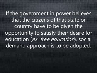 If the government in power believes
that the citizens of that state or
country have to be given the
opportunity to satisfy their desire for
education (ex. free education), social
demand approach is to be adopted.
 