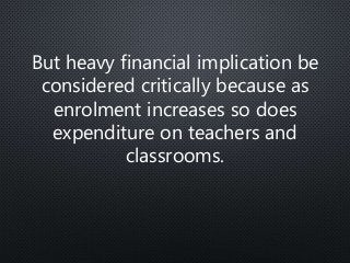 But heavy financial implication be
considered critically because as
enrolment increases so does
expenditure on teachers and
classrooms.
 