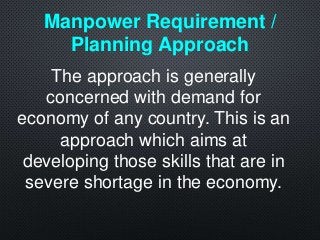 The approach is generally
concerned with demand for
economy of any country. This is an
approach which aims at
developing those skills that are in
severe shortage in the economy.
Manpower Requirement /
Planning Approach
 