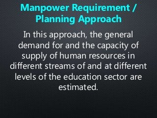 In this approach, the general
demand for and the capacity of
supply of human resources in
different streams of and at different
levels of the education sector are
estimated.
Manpower Requirement /
Planning Approach
 