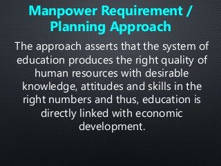 The approach asserts that the system of
education produces the right quality of
human resources with desirable
knowledge, attitudes and skills in the
right numbers and thus, education is
directly linked with economic
development.
Manpower Requirement /
Planning Approach
 