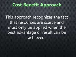This approach recognizes the fact
that resources are scarce and
must only be applied when the
best advantage or result can be
achieved.
Cost Benefit Approach
 