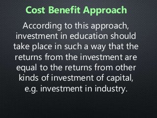 According to this approach,
investment in education should
take place in such a way that the
returns from the investment are
equal to the returns from other
kinds of investment of capital,
e.g. investment in industry.
Cost Benefit Approach
 