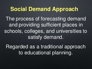 The process of forecasting demand
and providing sufficient places in
schools, colleges, and universities to
satisfy demand.
Regarded as a traditional approach
to educational planning.
Social Demand Approach
 