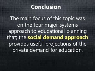 The main focus of this topic was
on the four major systems
approach to educational planning
that; the social demand approach
provides useful projections of the
private demand for education,
Conclusion
 