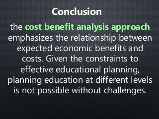 the cost benefit analysis approach
emphasizes the relationship between
expected economic benefits and
costs. Given the constraints to
effective educational planning,
planning education at different levels
is not possible without challenges.
Conclusion
 