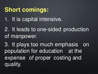 1. It is capital intensive.
2. It leads to one-sided production
of manpower.
3. It plays too much emphasis on
population for education at the
expense of proper costing and
quality.
Short comings:
 