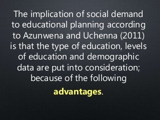 The implication of social demand
to educational planning according
to Azunwena and Uchenna (2011)
is that the type of education, levels
of education and demographic
data are put into consideration;
because of the following
advantages.
 
