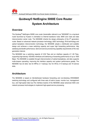 Quidway® NetEngine 5000E Core Router System Architecture


          Quidway® NetEngine 5000E Core Router
                               System Architecture

Overview
The Quidway® NetEngine 5000E core router (hereinafter referred to as "NE5000E") is a top-level
router launched by Huawei in orientation to Internet backbone node, MAN core node and data
interconnection center node. The NE5000E inherits the design philosophy of the 5th generation
router. Based on advanced network processor technology, ASIC technology, IPv6 technology and
optical backplane interconnection technology, the NE5000E adopts a distributed and scalable
design and achieves a mass switching capacity and super high forwarding performance, fully
satisfying bandwidth performance, QoS and service provisioning capability requirements of the new
generation Internet.
The NE5000E has a switching capacity of 2.56 Tbps and an interface capacity of 1.28 Tbps,
supporting high-density 10G/40G interfaces and delivering a forwarding performance of up to 1600
Mpps. The NE5000E is scalable through interconnection of optical backplanes, and also supports
multi-chassis cascading, improving the interface capacity and system performance greatly. The
NE5000E has 22 slots: two for MPUs (1:1 backup), four for SFUs (1+3 backup) and 16 service
slots.



Architecture
The NE5000E is based on full-distributed hardware forwarding and non-blocking CROSSBAR
switching technology and configured with three sets of built-in buses: monitor bus, management
bus, and high-speed data bus.The interface boards of the NE5000E adopt advanced ASIC and
network processor technologies to implement high-speed service processing.




Copyright ©2007 Huawei Technologies Co., Ltd. All Rights Reserved.                             1
http://www.huawei.com/products/datacomm/
 