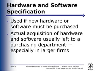 PowerPoint Presentation for Dennis, Wixom & Tegardem Systems Analysis and Design
Copyright 2001 © John Wiley & Sons, Inc. All rights reserved.
Slide 23
Hardware and Software
Specification
Used if new hardware or
software must be purchased
Actual acquisition of hardware
and software usually left to a
purchasing department --
especially in larger firms
 