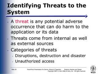 PowerPoint Presentation for Dennis, Wixom & Tegardem Systems Analysis and Design
Copyright 2001 © John Wiley & Sons, Inc. All rights reserved.
Slide 28
Identifying Threats to the
System
A threat is any potential adverse
occurrence that can do harm to the
application or its data
Threats come from internal as well
as external sources
Categories of threats
Disruptions, destruction and disaster
Unauthorized access
 