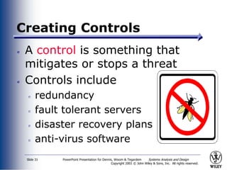 PowerPoint Presentation for Dennis, Wixom & Tegardem Systems Analysis and Design
Copyright 2001 © John Wiley & Sons, Inc. All rights reserved.
Slide 31
Creating Controls
A control is something that
mitigates or stops a threat
Controls include
redundancy
fault tolerant servers
disaster recovery plans
anti-virus software
 
