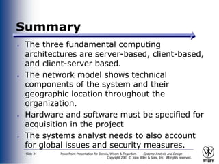 PowerPoint Presentation for Dennis, Wixom & Tegardem Systems Analysis and Design
Copyright 2001 © John Wiley & Sons, Inc. All rights reserved.
Slide 34
Summary
The three fundamental computing
architectures are server-based, client-based,
and client-server based.
The network model shows technical
components of the system and their
geographic location throughout the
organization.
Hardware and software must be specified for
acquisition in the project
The systems analyst needs to also account
for global issues and security measures.
 