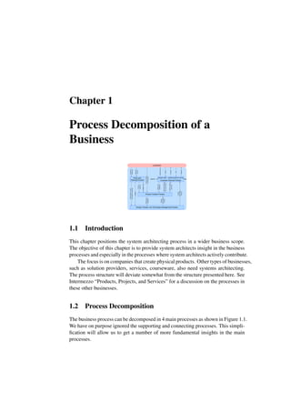 Chapter 1
Process Decomposition of a
Business
customer
Customer-Oriented Process
$$
sales logisticsproduction service
presales
Product Creation Process
Policy and
Planning Process
People, Process, and Technology Management Process
Business
Drivers
Customer
Roadmap
Budget,
plan
Product
roadmap
Technology,
Process,
and
People
roadmaps
Budgets
People
Technology
Process
Needs
and
Feedback
Technical
Product
Documentation
Product-related
processes
People
Technology
Process
Information
Order
Product
$$
Support
Product
Needs
and
feedback
material
Needs
and
Feedback
1.1 Introduction
This chapter positions the system architecting process in a wider business scope.
The objective of this chapter is to provide system architects insight in the business
processes and especially in the processes where system architects actively contribute.
The focus is on companies that create physical products. Other types of businesses,
such as solution providers, services, courseware, also need systems architecting.
The process structure will deviate somewhat from the structure presented here. See
Intermezzo “Products, Projects, and Services” for a discussion on the processes in
these other businesses.
1.2 Process Decomposition
The business process can be decomposed in 4 main processes as shown in Figure 1.1.
We have on purpose ignored the supporting and connecting processes. This simpli-
fication will allow us to get a number of more fundamental insights in the main
processes.
 