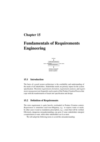 Chapter 15
Fundamentals of Requirements
Engineering
system seen as black box
inputs outputs
functions
quantified characteristics
restrictions, prerequisites
boundaries, exceptions
standards, regulations
interfaces
15.1 Introduction
The basis of a good system architecture is the availability and understanding of
the needs of all stakeholders. Stakeholder needs are primary inputs for the system
specification. The terms requirements elicitation, requirements analysis, and require-
ments management are frequently used as parts of the Product Creation Process that
cope with the trandormation of needs into specification and design.
15.2 Definition of Requirements
The term requirement is quite heavily overloaded in Product Creation context.
Requirement is sometimes used non-obligatory, e.g. to express wants or needs.
In other cases it used as mandatory prescription, e.g. a must that will be verified.
Obviously, dangerous misunderstandings can grow if some stakeholders interpret
a requirement as want, while other stakeholders see it as must.
We will adopt the following terms to avoid this misunderstanding:
 